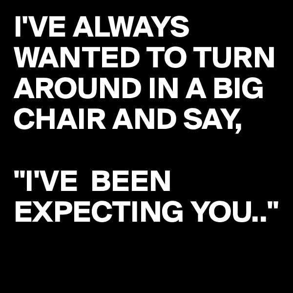 I'VE ALWAYS WANTED TO TURN AROUND IN A BIG CHAIR AND SAY,

"I'VE  BEEN EXPECTING YOU.."
