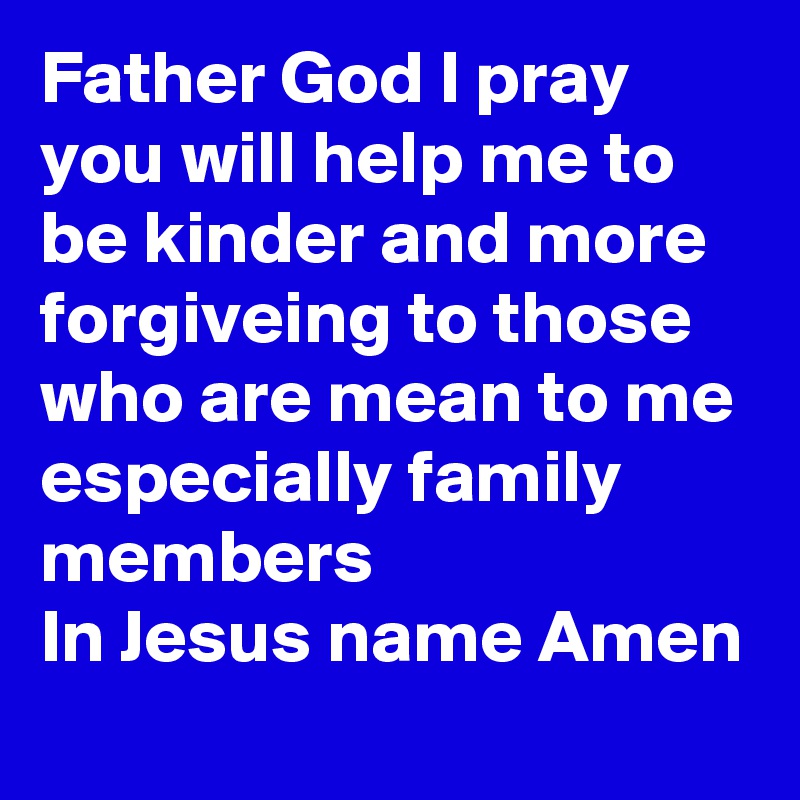 Father God I pray you will help me to be kinder and more
forgiveing to those who are mean to me especially family members 
In Jesus name Amen