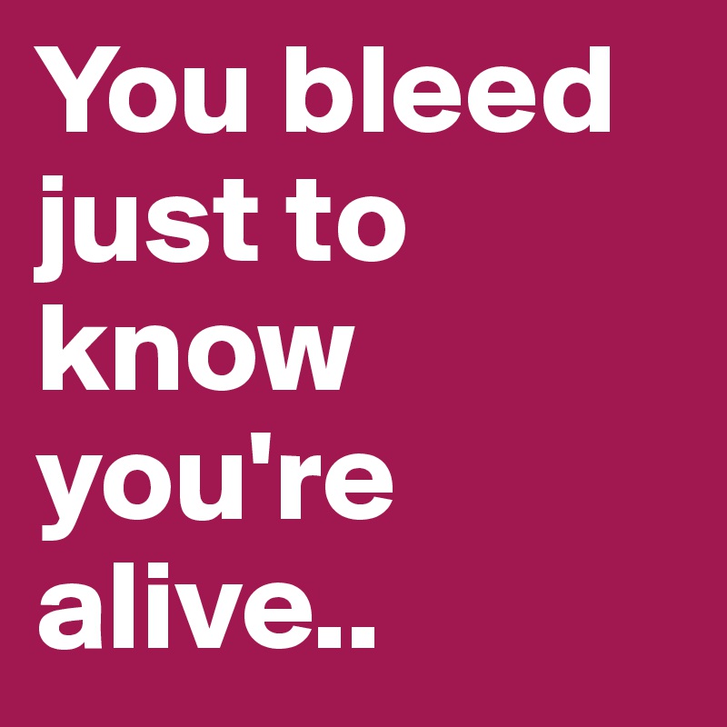 You bleed just to know you're alive..