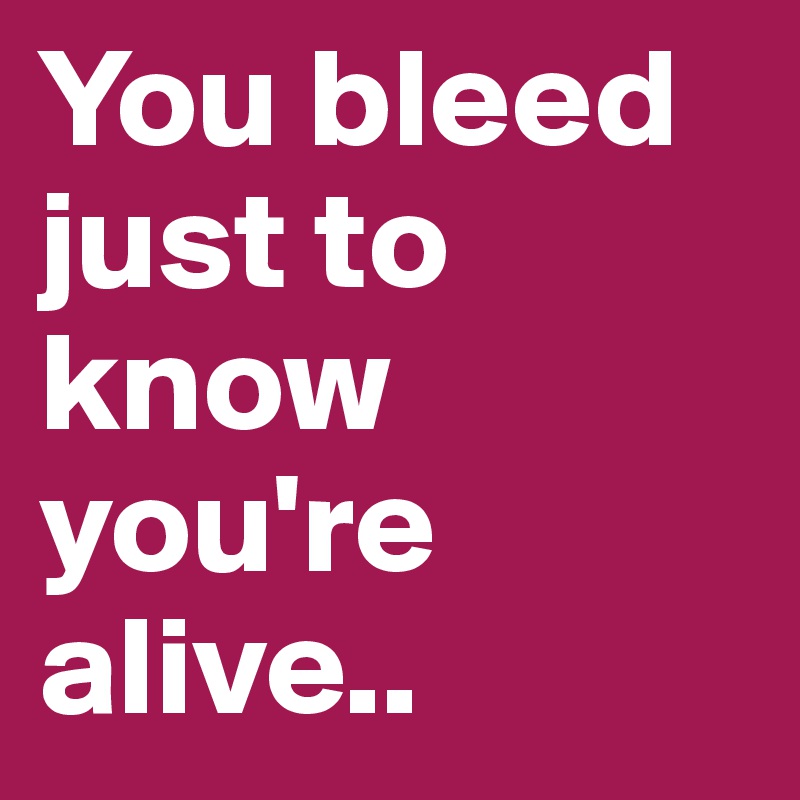 You bleed just to know you're alive..