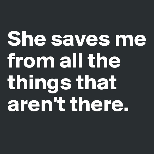 
She saves me from all the things that aren't there.
