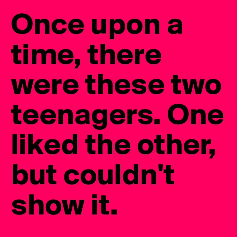 Once upon a time, there were these two teenagers. One liked the other, but couldn't show it. 