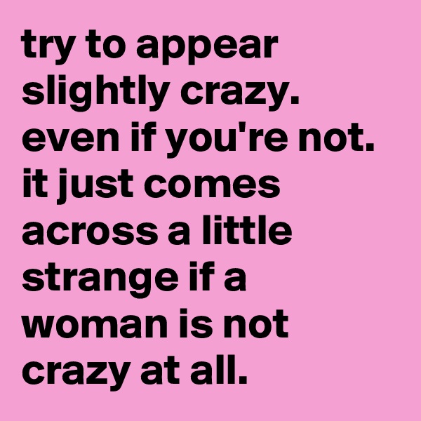 try to appear slightly crazy.  even if you're not.  it just comes across a little strange if a woman is not crazy at all.