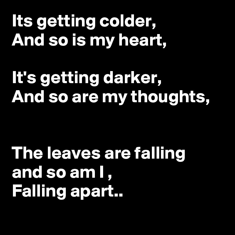 Its getting colder,
And so is my heart,

It's getting darker,
And so are my thoughts, 


The leaves are falling and so am I ,
Falling apart..
