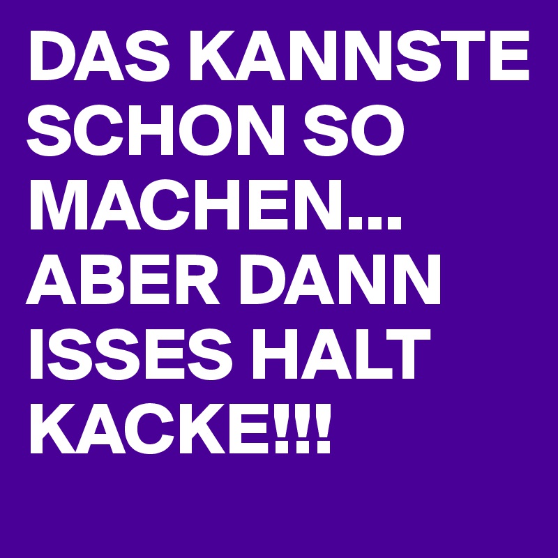 DAS KANNSTE SCHON SO MACHEN... ABER DANN ISSES HALT KACKE!!!