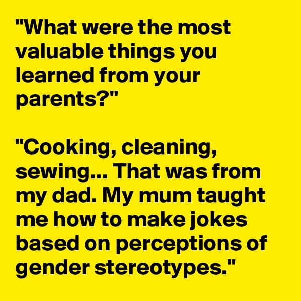 "What were the most valuable things you learned from your parents?"

"Cooking, cleaning, sewing... That was from my dad. My mum taught me how to make jokes based on perceptions of gender stereotypes."
