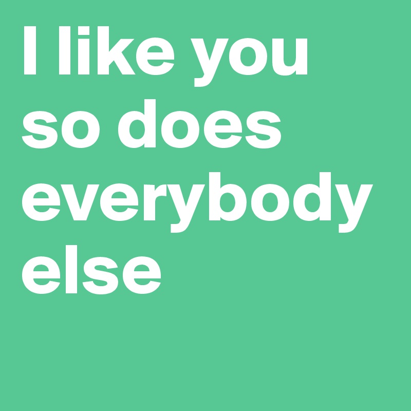 I like you so does everybody else 

