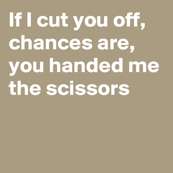 If I cut you off, 
chances are, you handed me the scissors

