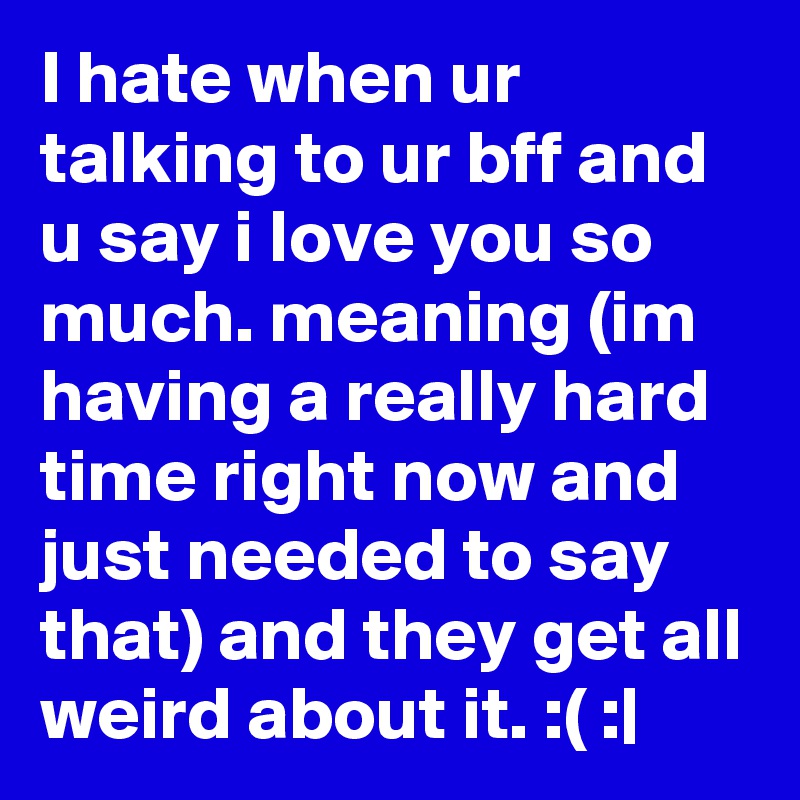 I hate when ur talking to ur bff and u say i love you so much. meaning (im having a really hard time right now and just needed to say that) and they get all weird about it. :( :|