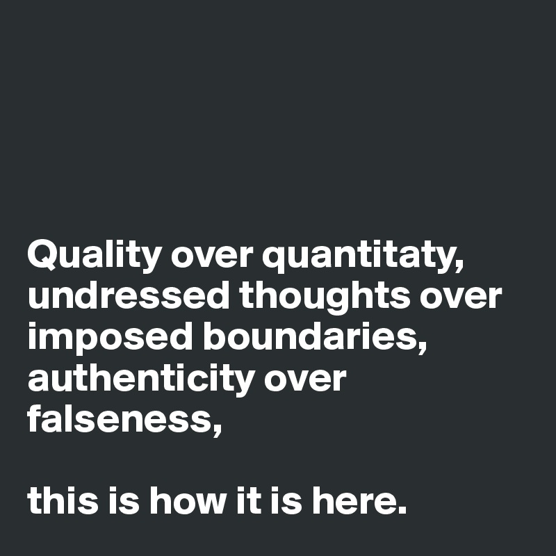 




Quality over quantitaty,
undressed thoughts over imposed boundaries,
authenticity over falseness,

this is how it is here.