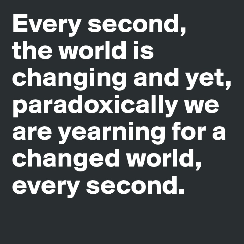 Every second, the world is changing and yet, paradoxically we are yearning for a changed world, every second.