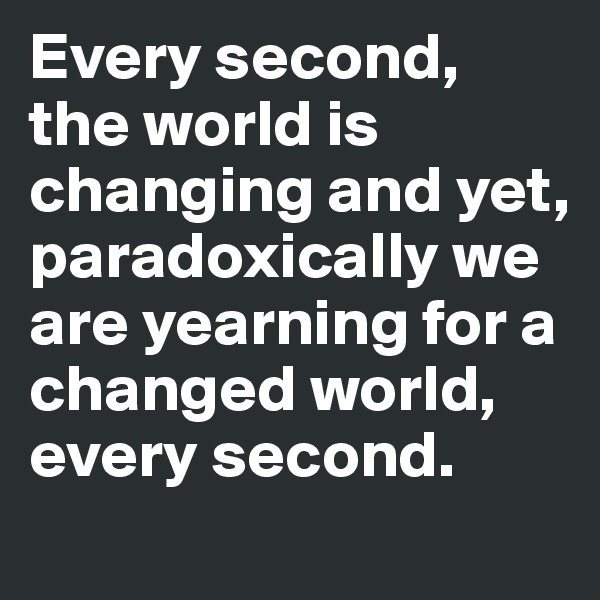 Every second, the world is changing and yet, paradoxically we are yearning for a changed world, every second.