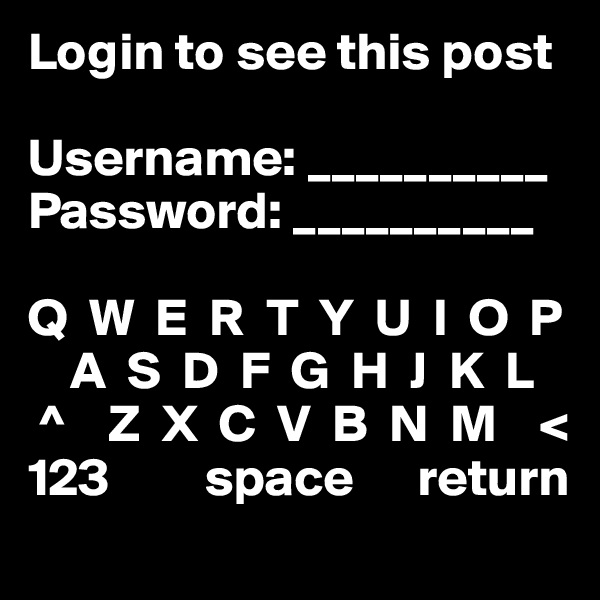 Login to see this post

Username: __________
Password: __________

Q  W  E  R  T  Y  U  I  O  P
    A  S  D  F  G  H  J  K  L
 ^    Z  X  C  V  B  N  M    < 
123         space      return