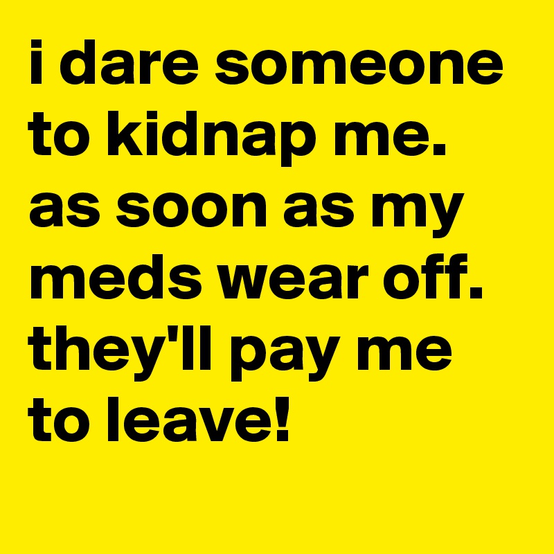 i dare someone to kidnap me. as soon as my meds wear off. they'll pay me to leave!