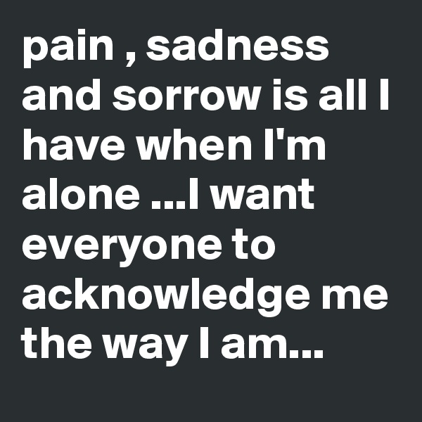 pain , sadness and sorrow is all I have when I'm alone ...I want everyone to acknowledge me the way I am...