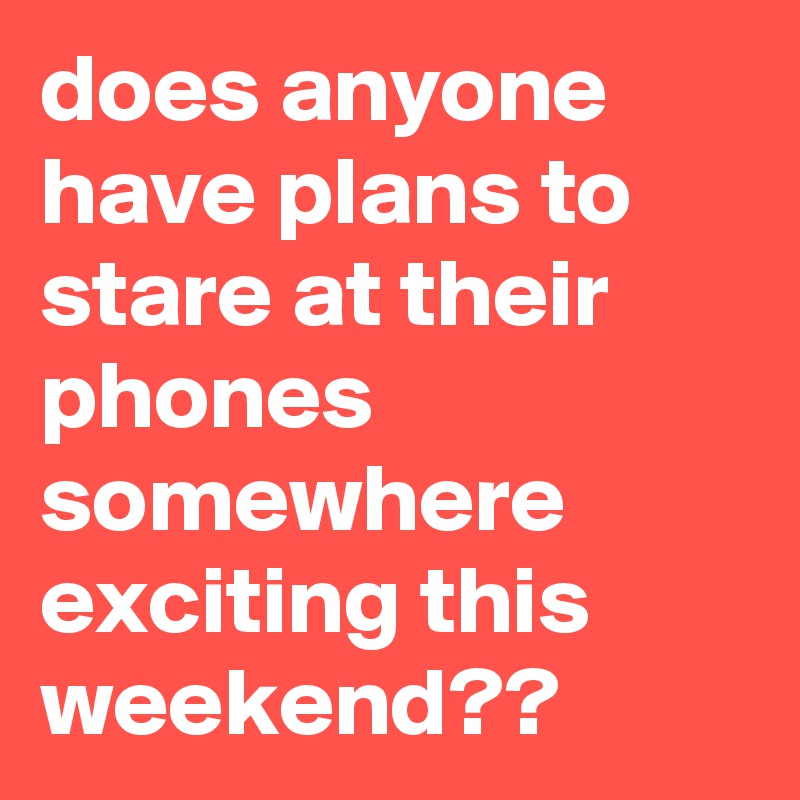 does anyone have plans to stare at their phones somewhere exciting this weekend??