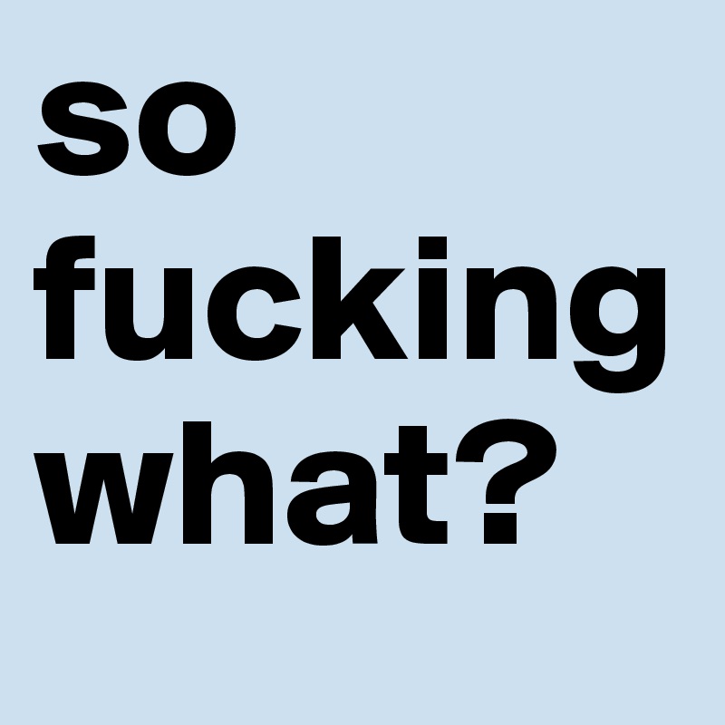 so fuckingwhat?
