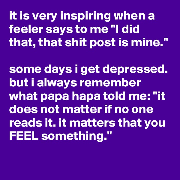 it is very inspiring when a feeler says to me "I did that, that shit post is mine."

some days i get depressed. but i always remember what papa hapa told me: "it does not matter if no one reads it. it matters that you FEEL something." 