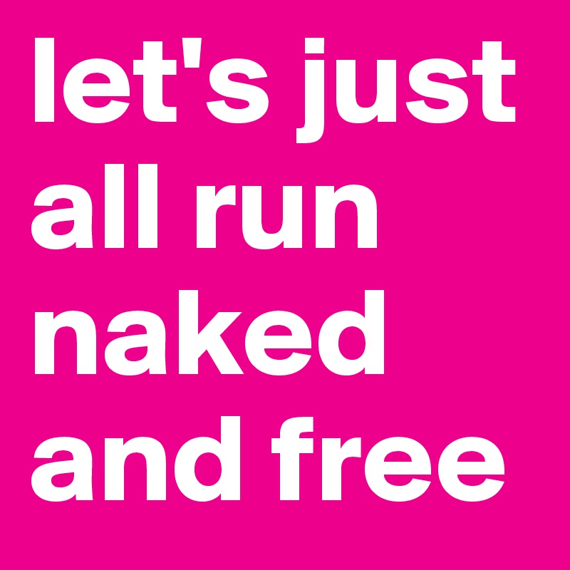 let's just all run naked and free