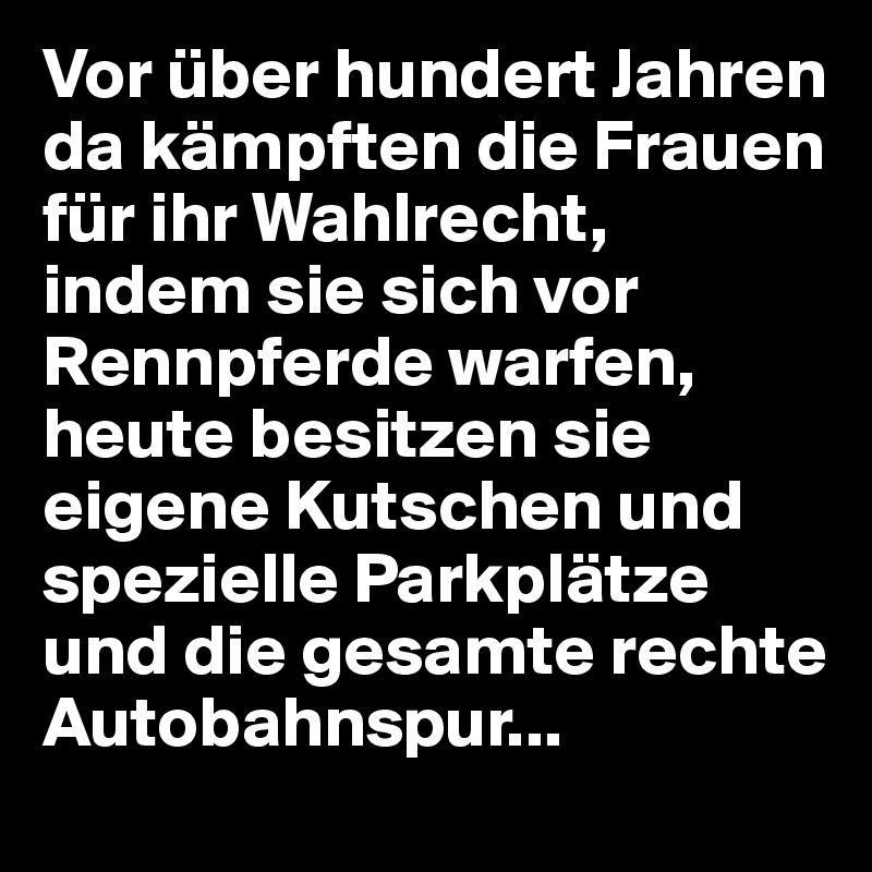 Vor über hundert Jahren da kämpften die Frauen für ihr Wahlrecht, indem sie sich vor Rennpferde warfen, heute besitzen sie eigene Kutschen und spezielle Parkplätze und die gesamte rechte Autobahnspur...