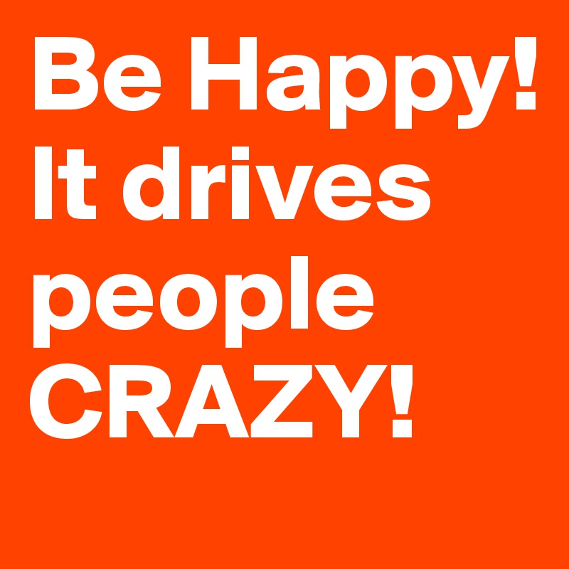 Be Happy! It drives people CRAZY! 