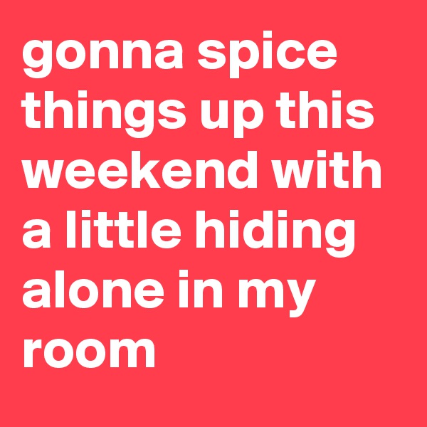 gonna spice things up this weekend with a little hiding alone in my room