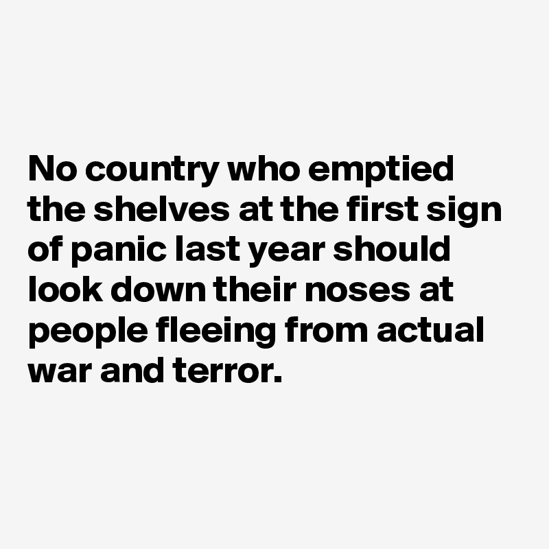 


No country who emptied the shelves at the first sign of panic last year should look down their noses at people fleeing from actual war and terror.


