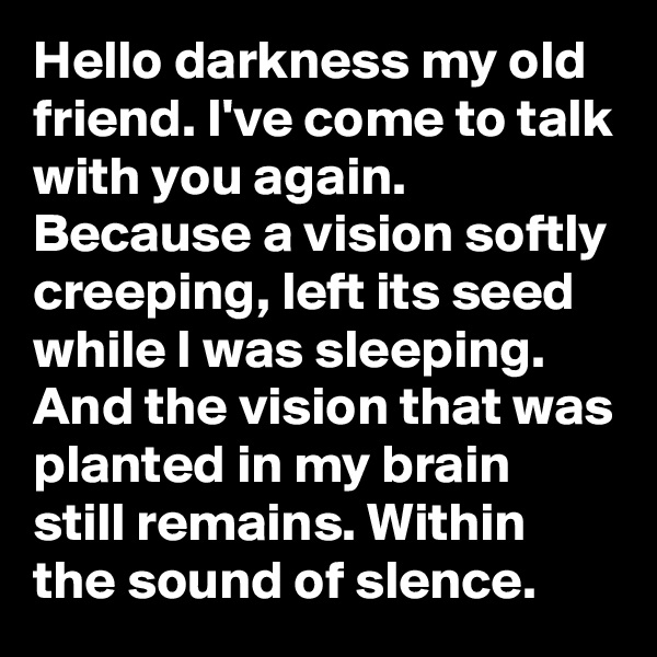 Hello darkness my old friend. I've come to talk with you again. Because a vision softly creeping, left its seed while I was sleeping. And the vision that was planted in my brain still remains. Within the sound of slence.