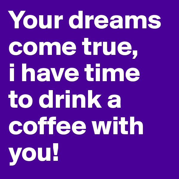 Your dreams come true, 
i have time 
to drink a coffee with you!