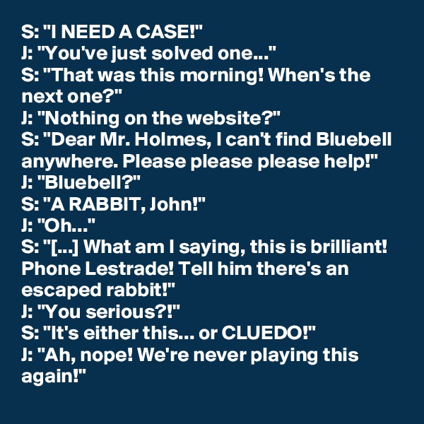 S: "I NEED A CASE!"
J: "You've just solved one..."
S: "That was this morning! When's the next one?"
J: "Nothing on the website?"
S: "Dear Mr. Holmes, I can't find Bluebell anywhere. Please please please help!"
J: "Bluebell?"
S: "A RABBIT, John!"
J: "Oh..."
S: "[...] What am I saying, this is brilliant! Phone Lestrade! Tell him there's an escaped rabbit!"
J: "You serious?!"
S: "It's either this... or CLUEDO!"
J: "Ah, nope! We're never playing this again!"