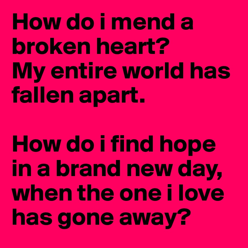 How do i mend a broken heart? 
My entire world has fallen apart.

How do i find hope in a brand new day, when the one i love has gone away?