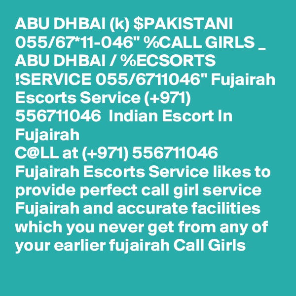 ABU DHBAI (k) $PAKISTANI 055/67*11-046" %CALL GIRLS _ ABU DHBAI / %ECSORTS !SERVICE 055/6711046" Fujairah Escorts Service (+971) 556711046  Indian Escort In Fujairah
C@LL at (+971) 556711046  Fujairah Escorts Service likes to provide perfect call girl service Fujairah and accurate facilities which you never get from any of your earlier fujairah Call Girls