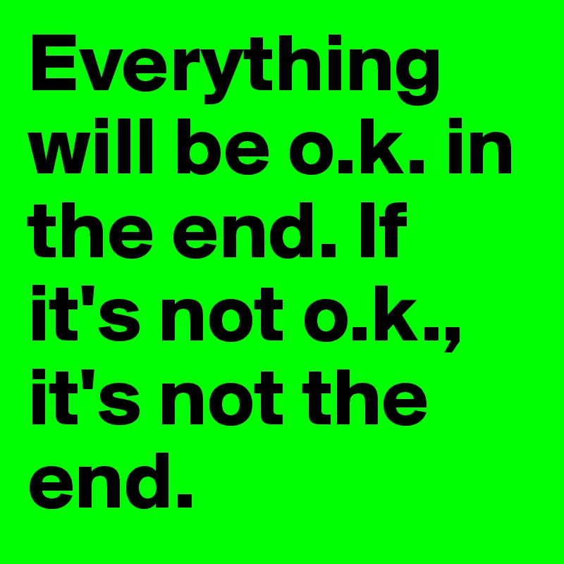 Everything will be o.k. in the end. If it's not o.k., it's not the end.