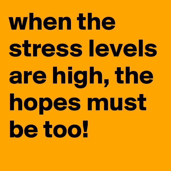 when the stress levels are high, the hopes must be too!
