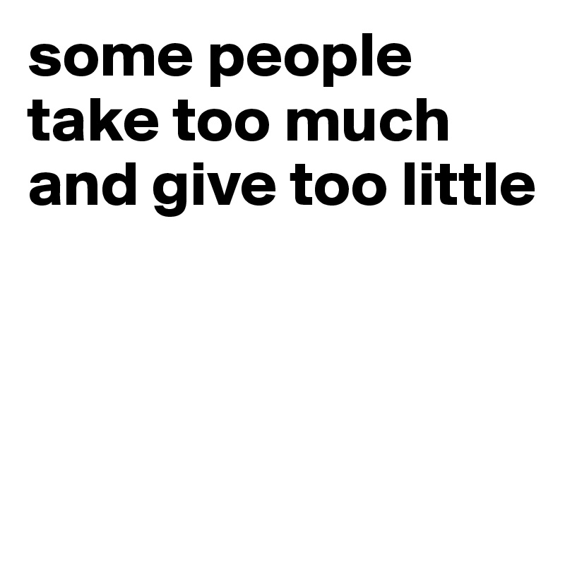 some people take too much
and give too little



