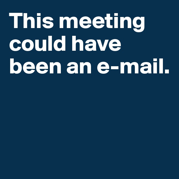 This meeting could have been an e-mail. 



