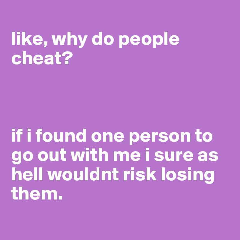 
like, why do people cheat?



if i found one person to go out with me i sure as hell wouldnt risk losing them.
