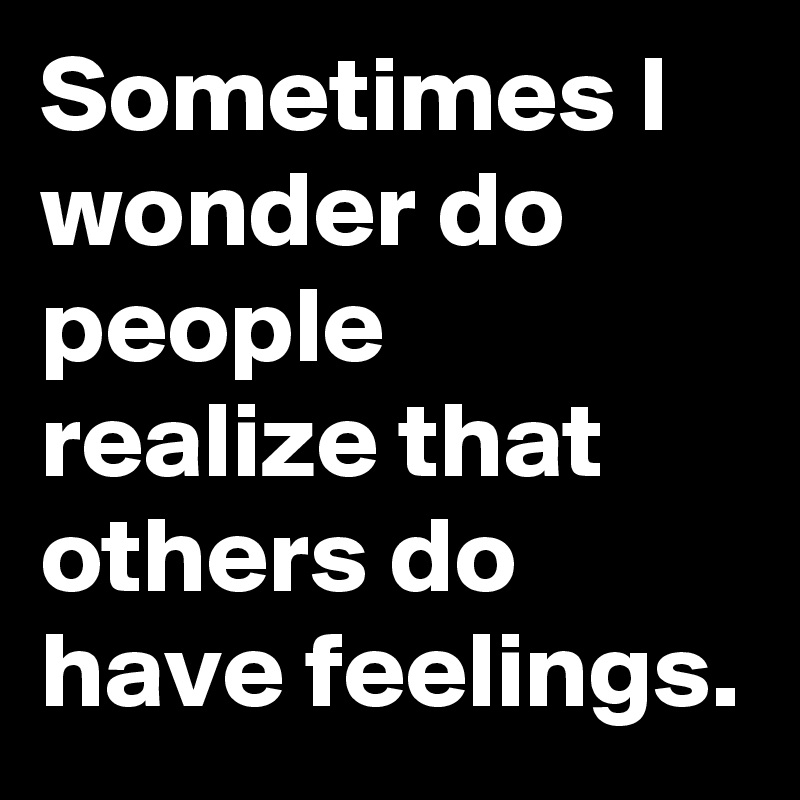 Sometimes I wonder do people realize that others do have feelings.