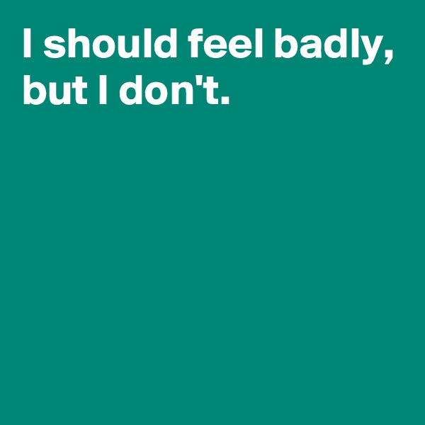 I should feel badly,
but I don't.





