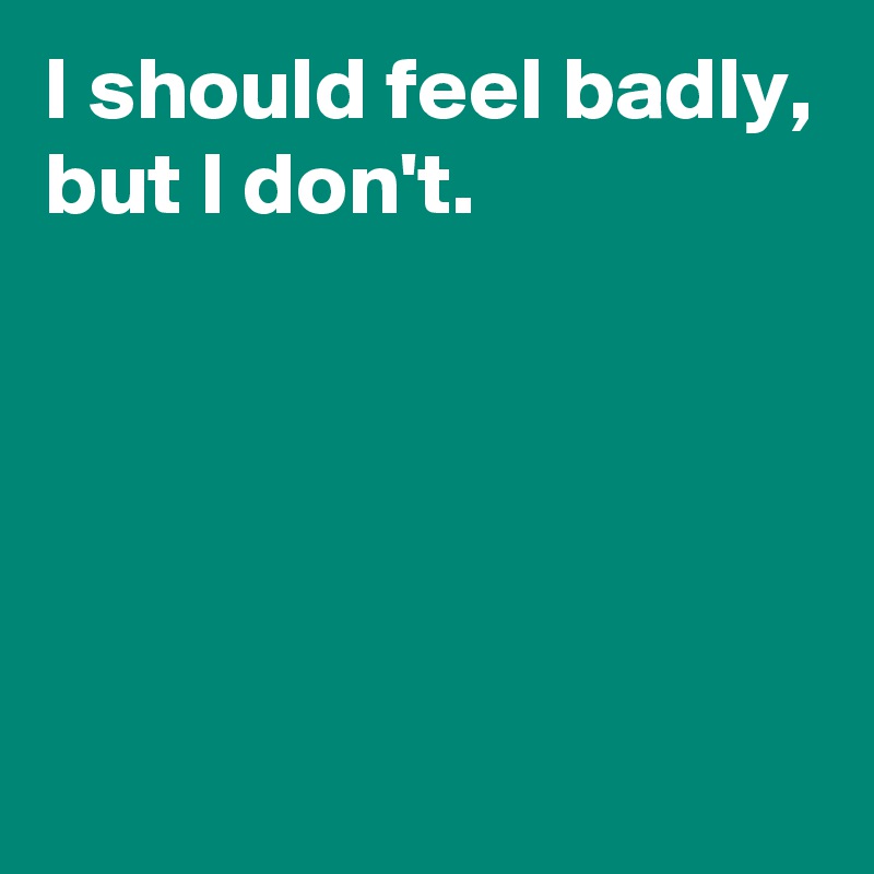 I should feel badly,
but I don't.





