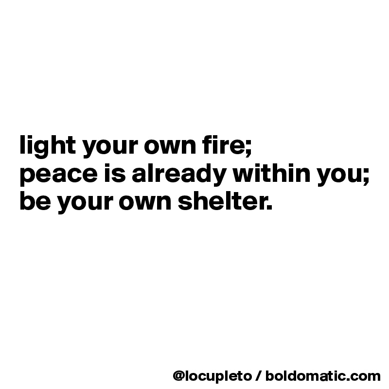 



light your own fire;
peace is already within you;
be your own shelter. 





