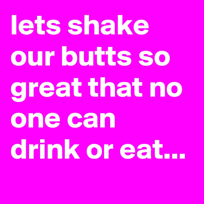 lets shake our butts so great that no one can drink or eat...