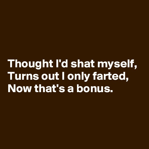 



Thought I'd shat myself,
Turns out I only farted,
Now that's a bonus.


