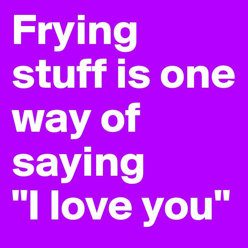 Frying stuff is one way of saying 
"I love you"