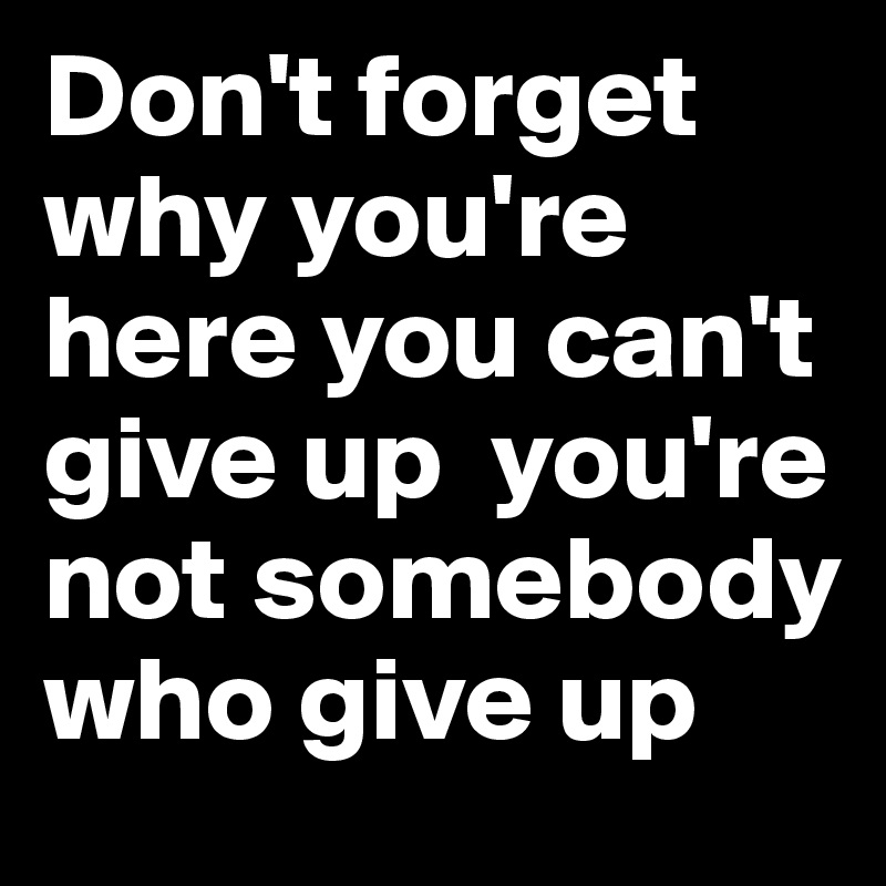 Don't forget why you're here you can't give up  you're not somebody who give up 