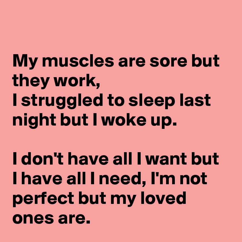 

My muscles are sore but they work, 
I struggled to sleep last night but I woke up. 

I don't have all I want but I have all I need, I'm not perfect but my loved ones are.