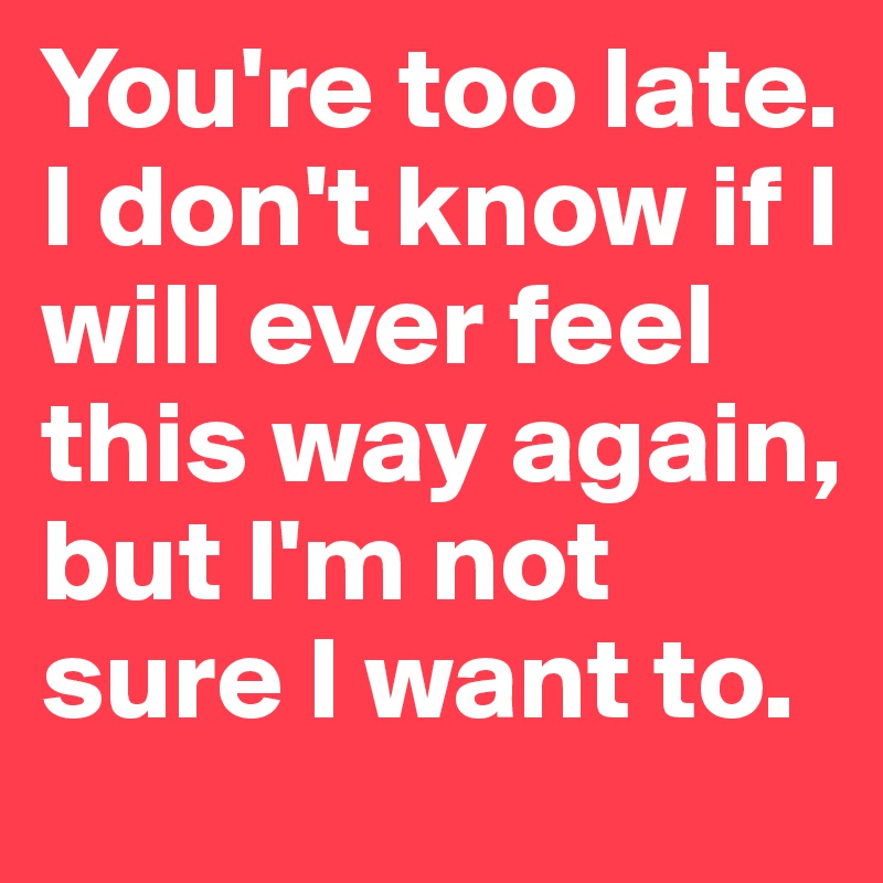 You're too late. I don't know if I will ever feel this way again, but I'm not sure I want to.