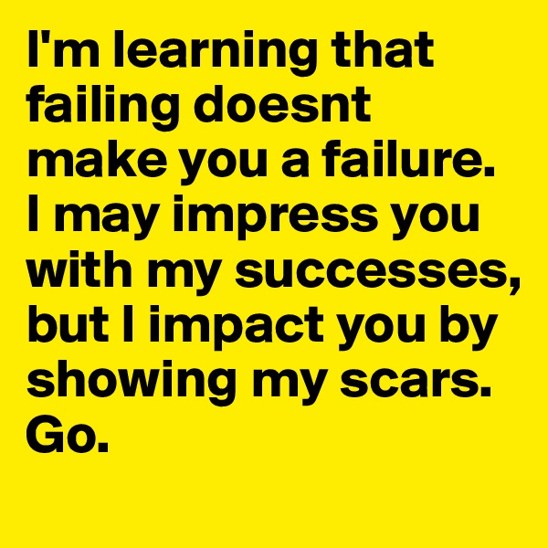 I'm learning that failing doesnt make you a failure. I may impress you with my successes, but I impact you by showing my scars. Go.