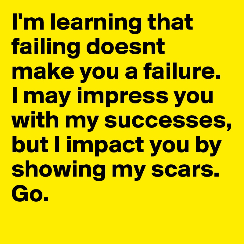 I'm learning that failing doesnt make you a failure. I may impress you with my successes, but I impact you by showing my scars. Go.