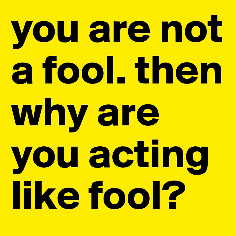 you are not a fool. then why are you acting like fool?